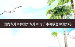 国内专升本和国外专升本 专升本可以留学国外吗