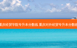 重庆经贸学院专升本分数线 重庆对外经贸专升本分数线