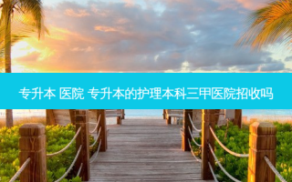 专升本 医院 专升本的护理本科三甲医院招收吗