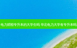 电力部招专升本的大学生吗 华北电力大学有专升本吗