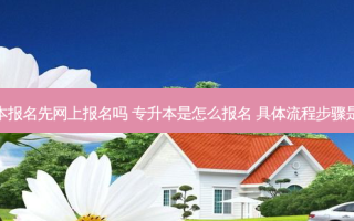 专升本报名先网上报名吗 专升本是怎么报名 具体流程步骤是什么