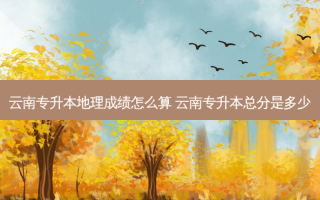 云南专升本地理成绩怎么算 云南专升本总分是多少