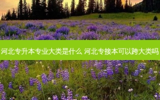 河北专升本专业大类是什么 河北专接本可以跨大类吗