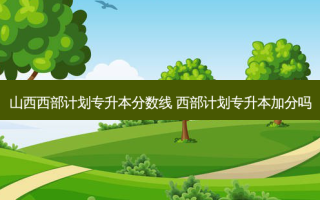 山西西部计划专升本分数线 西部计划专升本加分吗