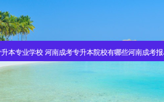 安阳县成考专升本专业学校 河南成考专升本院校有哪些河南成考报名对象是什么