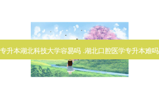 专升本湖北科技大学容易吗 .湖北口腔医学专升本难吗