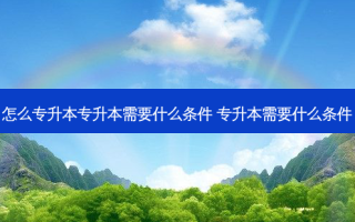 怎么专升本专升本需要什么条件 专升本需要什么条件