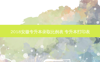 2018安徽专升本录取比例表 专升本打印表