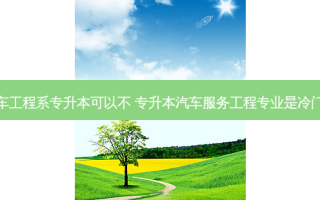 汽车工程系专升本可以不 专升本汽车服务工程专业是冷门吗
