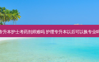 专升本护士考药剂师难吗 护理专升本以后可以换专业吗