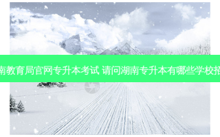 湖南教育局官网专升本考试 请问湖南专升本有哪些学校招生