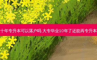 毕业十年专升本可以落户吗 大专毕业10年了还能再专升本科吗