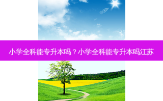 小学全科能专升本吗？小学全科能专升本吗江苏