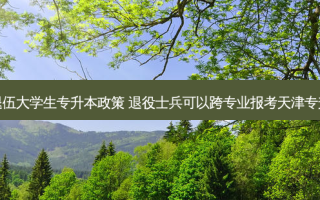 天津退伍大学生专升本政策 退役士兵可以跨专业报考天津专升本吗
