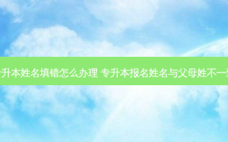专升本姓名填错怎么办理 专升本报名姓名与父母姓不一致