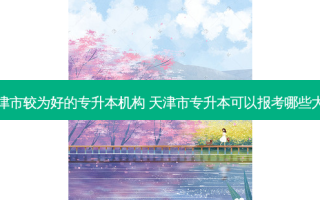 天津市较为好的专升本机构 天津市专升本可以报考哪些大学