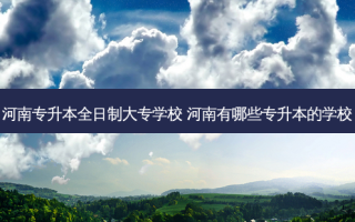 河南专升本全日制大专学校 河南有哪些专升本的学校