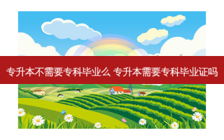 专升本不需要专科毕业么 专升本需要专科毕业证吗