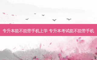 专升本能不能带手机上学 专升本考试能不能带手机