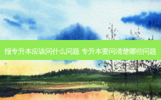 报专升本应该问什么问题 专升本要问清楚哪些问题