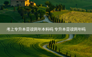 考上专升本是读两年本科吗 专升本是读两年吗