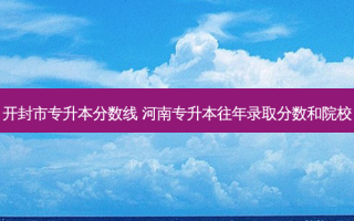 开封市专升本分数线 河南专升本往年录取分数和院校