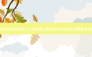 退伍专升本真的可以免试吗 退伍专升本免试还需要考试吗