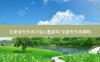 甘肃省专升本计划人数多吗 甘肃专升本难吗