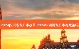 2024四川省专升本改革 2024年四川专升本有政策吗