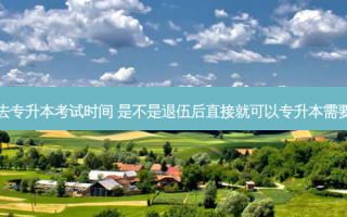 退伍回去专升本考试时间 是不是退伍后直接就可以专升本需要考试吗