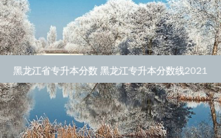 黑龙江省专升本分数 黑龙江专升本分数线2021