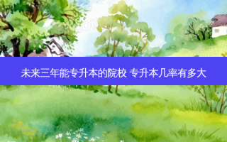 未来三年能专升本的院校 专升本几率有多大