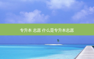 专升本 志愿 什么是专升本志愿
