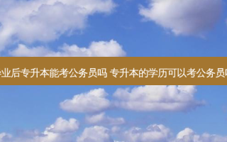 毕业后专升本能考公务员吗 专升本的学历可以考公务员吗