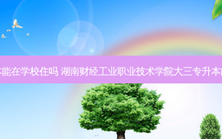 大三专升本能在学校住吗 湖南财经工业职业技术学院大三专升本能出去住吗