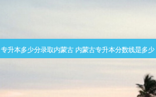 专升本多少分录取内蒙古 内蒙古专升本分数线是多少