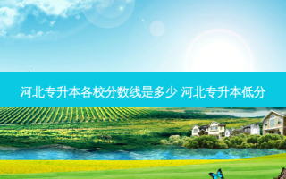 河北专升本各校分数线是多少 河北专升本低分