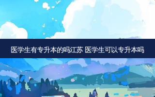 医学生有专升本的吗江苏 医学生可以专升本吗