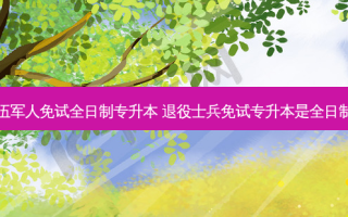 退伍军人免试全日制专升本 退役士兵免试专升本是全日制吗