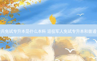 退役士兵免试专升本是什么本科 退役军人免试专升本和普通专升本
