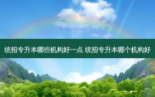 统招专升本哪些机构好一点 统招专升本哪个机构好