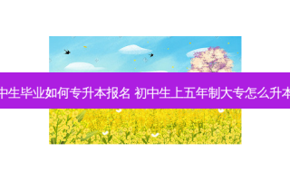 初中生毕业如何专升本报名 初中生上五年制大专怎么升本科