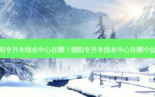 德阳专升本报名中心在哪？德阳专升本报名中心在哪个位置