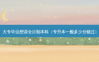大专毕业想读全日制本科（专升本一般多少分稳过）