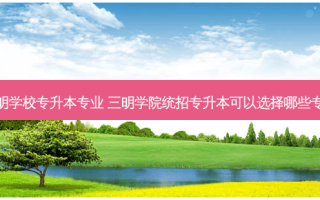 福建三明学校专升本专业 三明学院统招专升本可以选择哪些专业报考