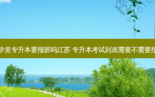 大学里专升本要报班吗江苏 专升本考试到底需要不需要报班