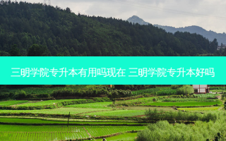 三明学院专升本有用吗现在 三明学院专升本好吗