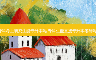 专科考上研究生能专升本吗 专科生能直接专升本考研吗。