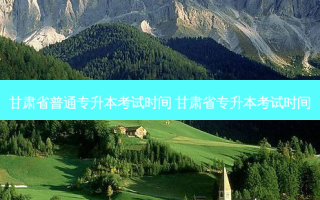 甘肃省普通专升本考试时间 甘肃省专升本考试时间