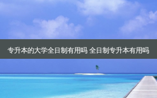 专升本的大学全日制有用吗 全日制专升本有用吗